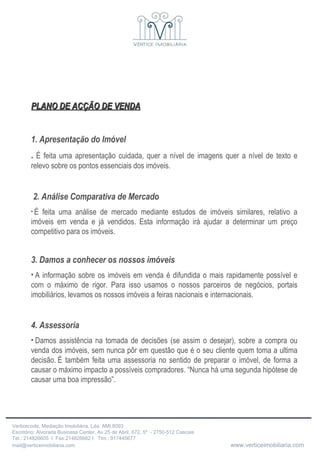 PLANO DE ACÇÃO DE VENDA 1. Apresentação do Imóvel .  É feita uma apresentação cuidada, quer a nível de imagens quer a nível de texto e relevo sobre os pontos essenciais dos imóveis. 2. Análise Comparativa de Mercado   É feita uma análise de mercado mediante estudos de imóveis similares, relativo a imóveis em venda e já vendidos. Esta informação irá ajudar a determinar um preço competitivo para os imóveis. 3. Damos a conhecer os nossos imóveis   A informação sobre os imóveis em venda é difundida o mais rapidamente possível e com o máximo de rigor. Para isso usamos o nossos parceiros de negócios, portais imobiliários, levamos os nossos imóveis a feiras nacionais e internacionais. 4. Assessoria   Damos assistência na tomada de decisões (se assim o desejar), sobre a compra ou venda dos imóveis, sem nunca pôr em questão que é o seu cliente quem toma a ultima decisão. É também feita uma assessoria no sentido de preparar o imóvel, de forma a causar o máximo impacto a possíveis compradores. “Nunca há uma segunda hipótese de causar uma boa impressão”. 