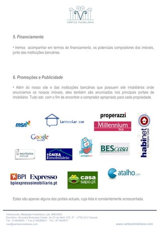 5. Financiamento Iremos  acompanhar em termos de financiamento, os potenciais compradores dos imóveis, junto das instituições bancárias. 6. Promoções e Publicidade Além do nosso site e das instituições bancárias que possuem site imobiliários onde anunciamos os nossos imóveis, eles também são anunciados nos principais portais de imobiliário. Tudo isto  com o fim de encontrar o comprador apropriado para cada propriedade. Estes são apenas alguns dos portais actuais, cuja lista é constantemente acrescentada.                             