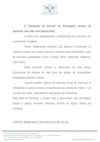 A Colocação de Imóveis no Estrangeiro através de parcerias, tem sido outra aposta forte: A Vértice tem acompanhado a Globalização do mercado e do investimento imobiliário. Temos estabelecido parcerias cujo objectivo é promover os melhores imóveis dos nossos clientes e produtos para investimento, junto de mercados privilegiados como a Rússia, África, Alemanha, Inglaterra, entre outros. Estas parcerias incluem a distribuição de uma revista promocional de imóveis de topo junto de grupos de compradores privilegiados daqueles  países. Incluem também, através de parceiros locais de cada país, a introdução de certos imóveis e investimentos de clientes da Vértice, nos circuitos das redes  diplomáticas e dos grupos de investidores. Para além de Parcerias, a Vértice está a desenvolver uma abordagem directa a alguns mercados Africanos através de alguns aliados de confiança.   VÉRTICE IMOBILIÁRIA, UMA ESCOLHA DE VALOR. 