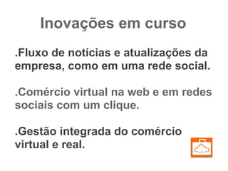 Inovações em curso
.Fluxo de notícias e atualizações da
empresa, como em uma rede social.

.Comércio virtual na web e em redes
sociais com um clique.

.Gestão integrada do comércio
virtual e real.
 
