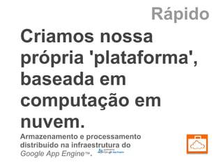 Rápido
Criamos nossa
própria 'plataforma',
baseada em
computação em
nuvem.
Armazenamento e processamento
distribuído na infraestrutura do
Google App Engine™.
 