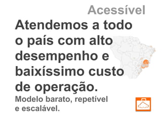 Acessível
Atendemos a todo
o país com alto
desempenho e
baixíssimo custo
de operação.
Modelo barato, repetível
e escalável.
 
