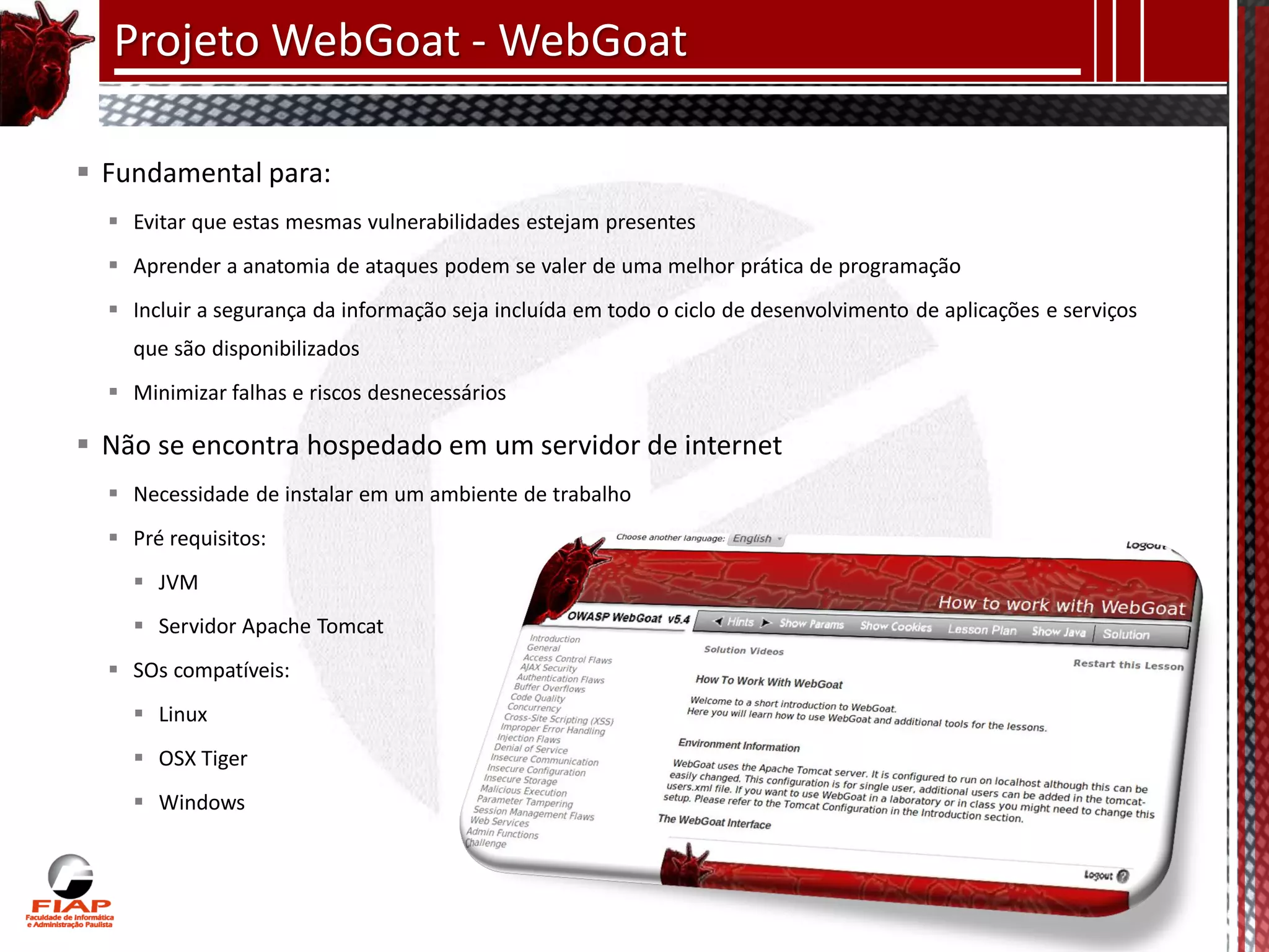Projeto WebGoat - WebGoat

 Fundamental para:
   Evitar que estas mesmas vulnerabilidades estejam presentes
   Aprender a anatomia de ataques podem se valer de uma melhor prática de programação
   Incluir a segurança da informação seja incluída em todo o ciclo de desenvolvimento de aplicações e serviços
    que são disponibilizados
   Minimizar falhas e riscos desnecessários

 Não se encontra hospedado em um servidor de internet
   Necessidade de instalar em um ambiente de trabalho
   Pré requisitos:
     JVM
     Servidor Apache Tomcat
   SOs compatíveis:
     Linux
     OSX Tiger
     Windows
 