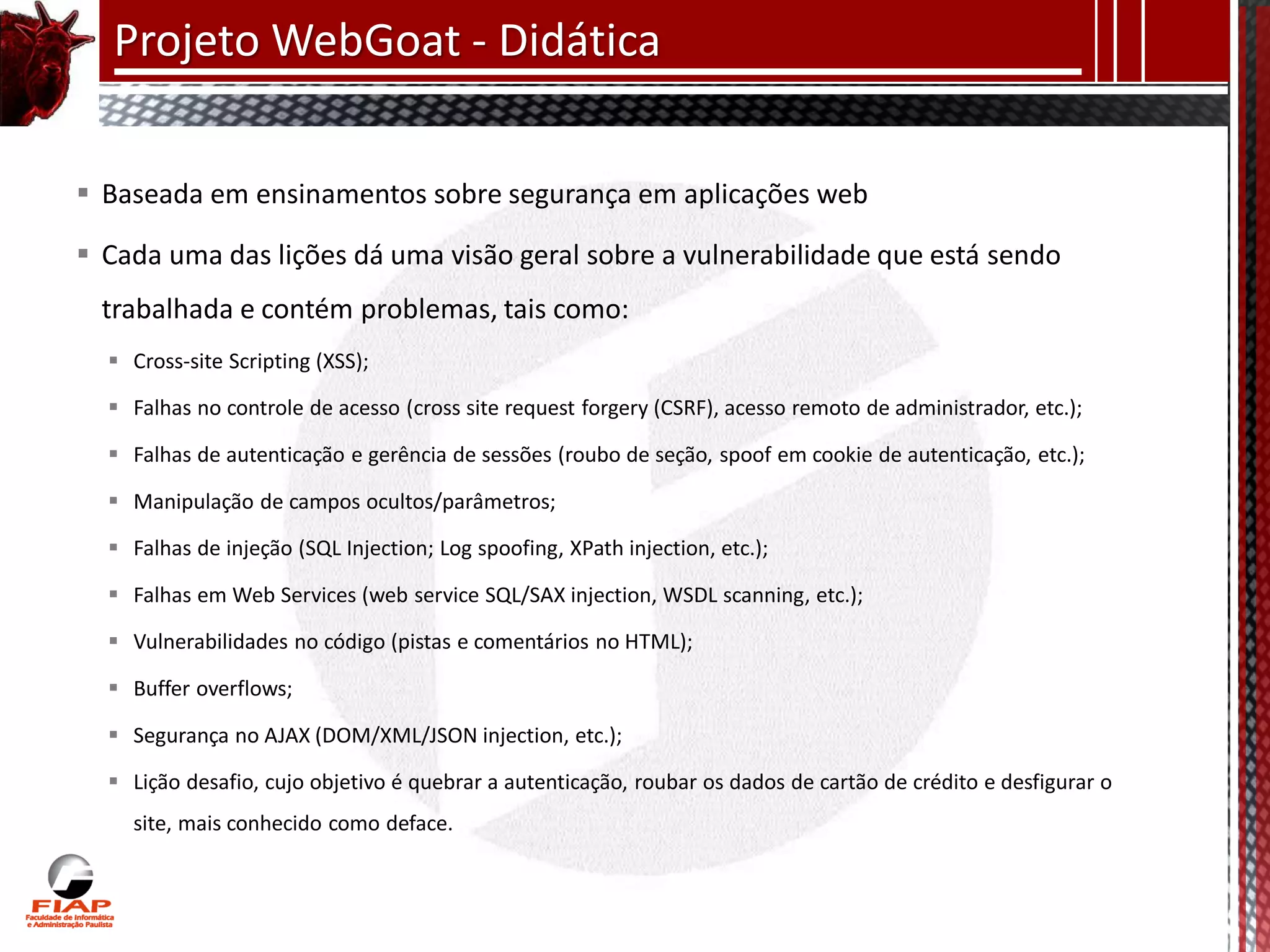 Projeto WebGoat - Didática

 Baseada em ensinamentos sobre segurança em aplicações web

 Cada uma das lições dá uma visão geral sobre a vulnerabilidade que está sendo
  trabalhada e contém problemas, tais como:
   Cross-site Scripting (XSS);

   Falhas no controle de acesso (cross site request forgery (CSRF), acesso remoto de administrador, etc.);

   Falhas de autenticação e gerência de sessões (roubo de seção, spoof em cookie de autenticação, etc.);

   Manipulação de campos ocultos/parâmetros;

   Falhas de injeção (SQL Injection; Log spoofing, XPath injection, etc.);

   Falhas em Web Services (web service SQL/SAX injection, WSDL scanning, etc.);

   Vulnerabilidades no código (pistas e comentários no HTML);

   Buffer overflows;

   Segurança no AJAX (DOM/XML/JSON injection, etc.);

   Lição desafio, cujo objetivo é quebrar a autenticação, roubar os dados de cartão de crédito e desfigurar o
    site, mais conhecido como deface.
 