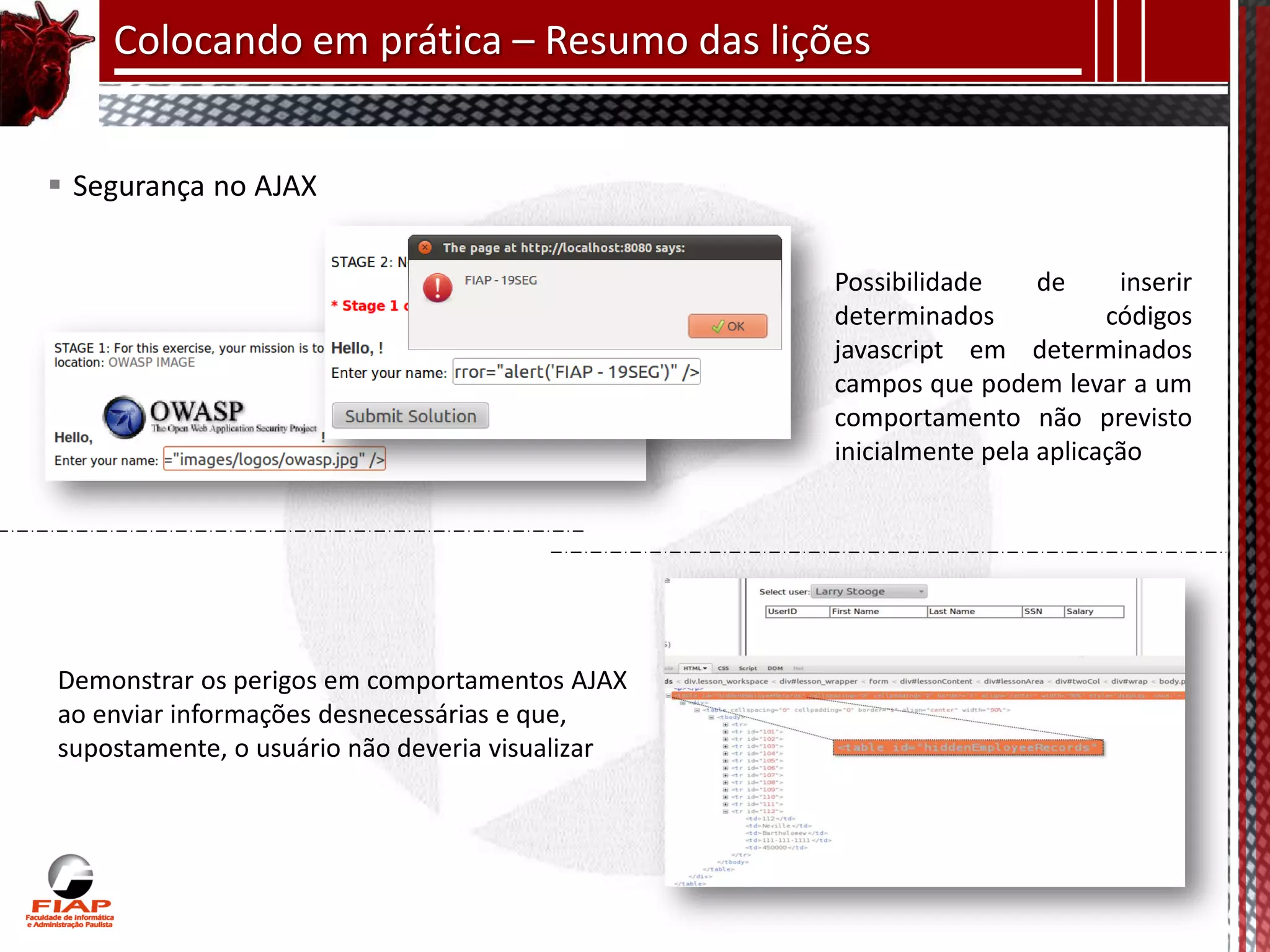 Colocando em prática – Resumo das lições


 Segurança no AJAX

                                                 Possibilidade     de     inserir
                                                 determinados            códigos
                                                 javascript em determinados
                                                 campos que podem levar a um
                                                 comportamento não previsto
                                                 inicialmente pela aplicação




Demonstrar os perigos em comportamentos AJAX
ao enviar informações desnecessárias e que,
supostamente, o usuário não deveria visualizar
 