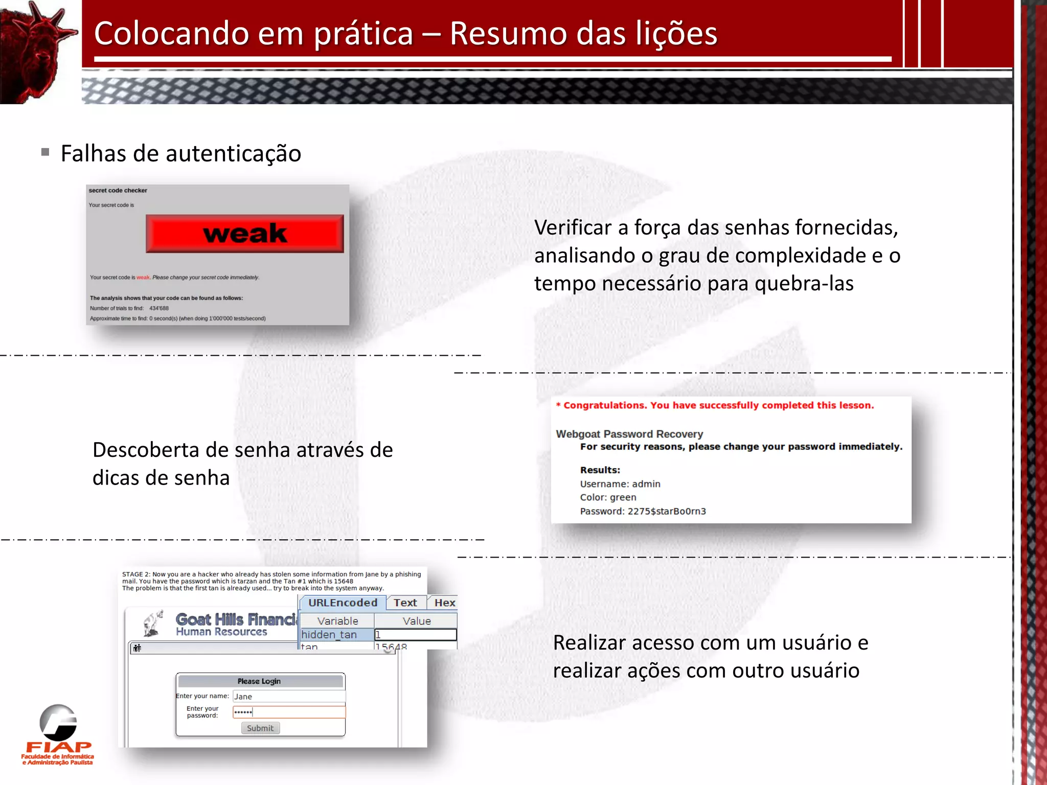 Colocando em prática – Resumo das lições


 Falhas de autenticação

                                     Verificar a força das senhas fornecidas,
                                     analisando o grau de complexidade e o
                                     tempo necessário para quebra-las




    Descoberta de senha através de
    dicas de senha




                                       Realizar acesso com um usuário e
                                       realizar ações com outro usuário
 
