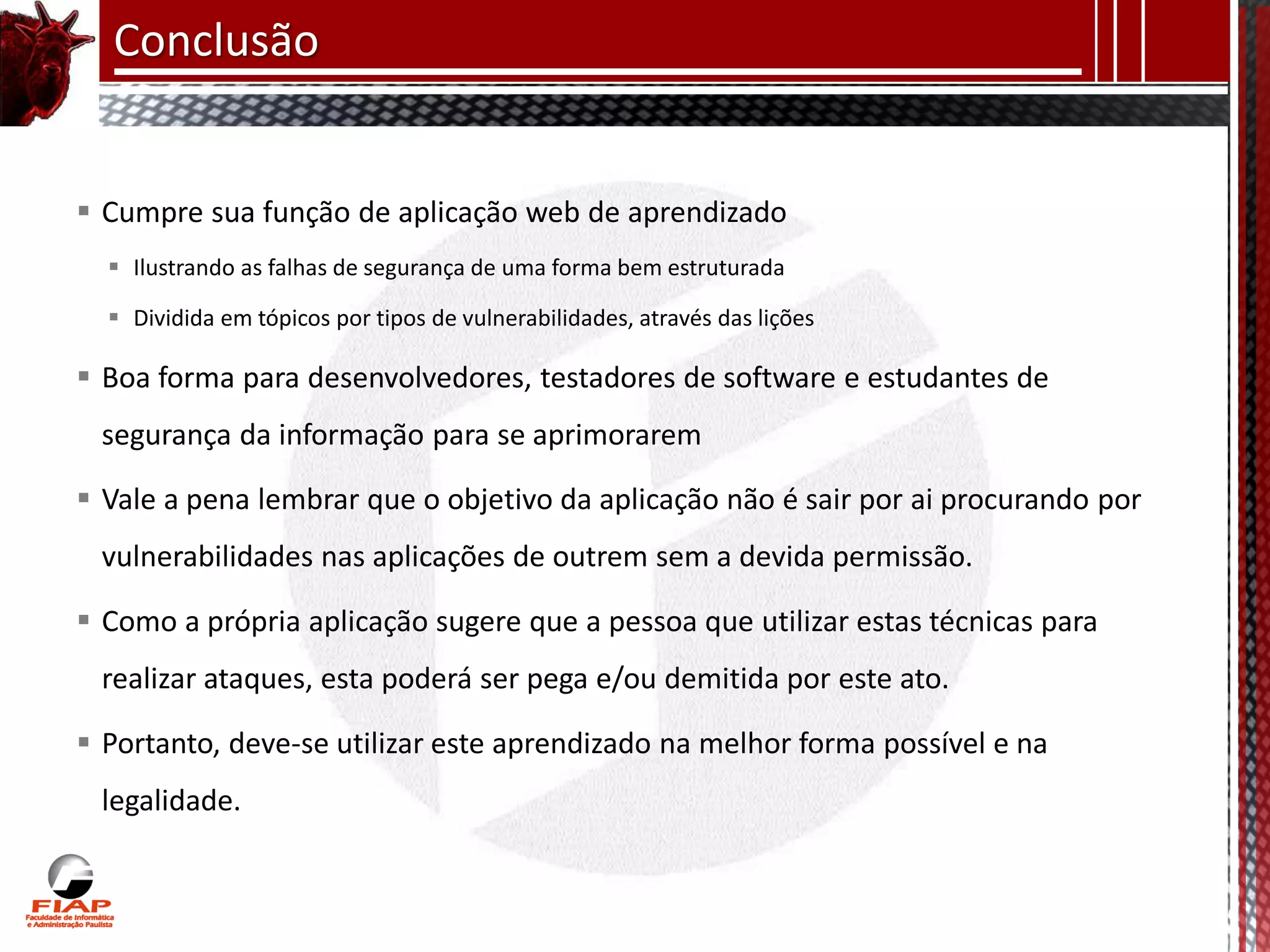 Conclusão


 Cumpre sua função de aplicação web de aprendizado
   Ilustrando as falhas de segurança de uma forma bem estruturada

   Dividida em tópicos por tipos de vulnerabilidades, através das lições

 Boa forma para desenvolvedores, testadores de software e estudantes de
 segurança da informação para se aprimorarem

 Vale a pena lembrar que o objetivo da aplicação não é sair por ai procurando por
 vulnerabilidades nas aplicações de outrem sem a devida permissão.

 Como a própria aplicação sugere que a pessoa que utilizar estas técnicas para
 realizar ataques, esta poderá ser pega e/ou demitida por este ato.

 Portanto, deve-se utilizar este aprendizado na melhor forma possível e na
 legalidade.
 