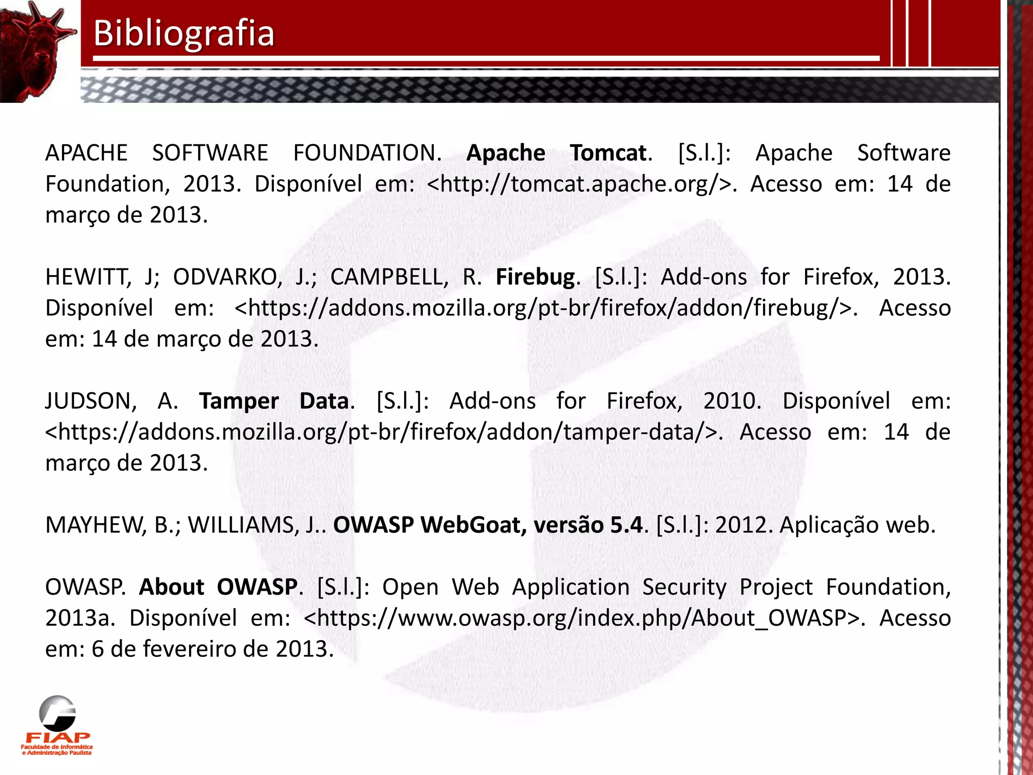 Bibliografia

APACHE SOFTWARE FOUNDATION. Apache Tomcat. [S.l.]: Apache Software
Foundation, 2013. Disponível em: <http://tomcat.apache.org/>. Acesso em: 14 de
março de 2013.

HEWITT, J; ODVARKO, J.; CAMPBELL, R. Firebug. [S.l.]: Add-ons for Firefox, 2013.
Disponível em: <https://addons.mozilla.org/pt-br/firefox/addon/firebug/>. Acesso
em: 14 de março de 2013.

JUDSON, A. Tamper Data. [S.l.]: Add-ons for Firefox, 2010. Disponível em:
<https://addons.mozilla.org/pt-br/firefox/addon/tamper-data/>. Acesso em: 14 de
março de 2013.

MAYHEW, B.; WILLIAMS, J.. OWASP WebGoat, versão 5.4. [S.l.]: 2012. Aplicação web.

OWASP. About OWASP. [S.l.]: Open Web Application Security Project Foundation,
2013a. Disponível em: <https://www.owasp.org/index.php/About_OWASP>. Acesso
em: 6 de fevereiro de 2013.
 