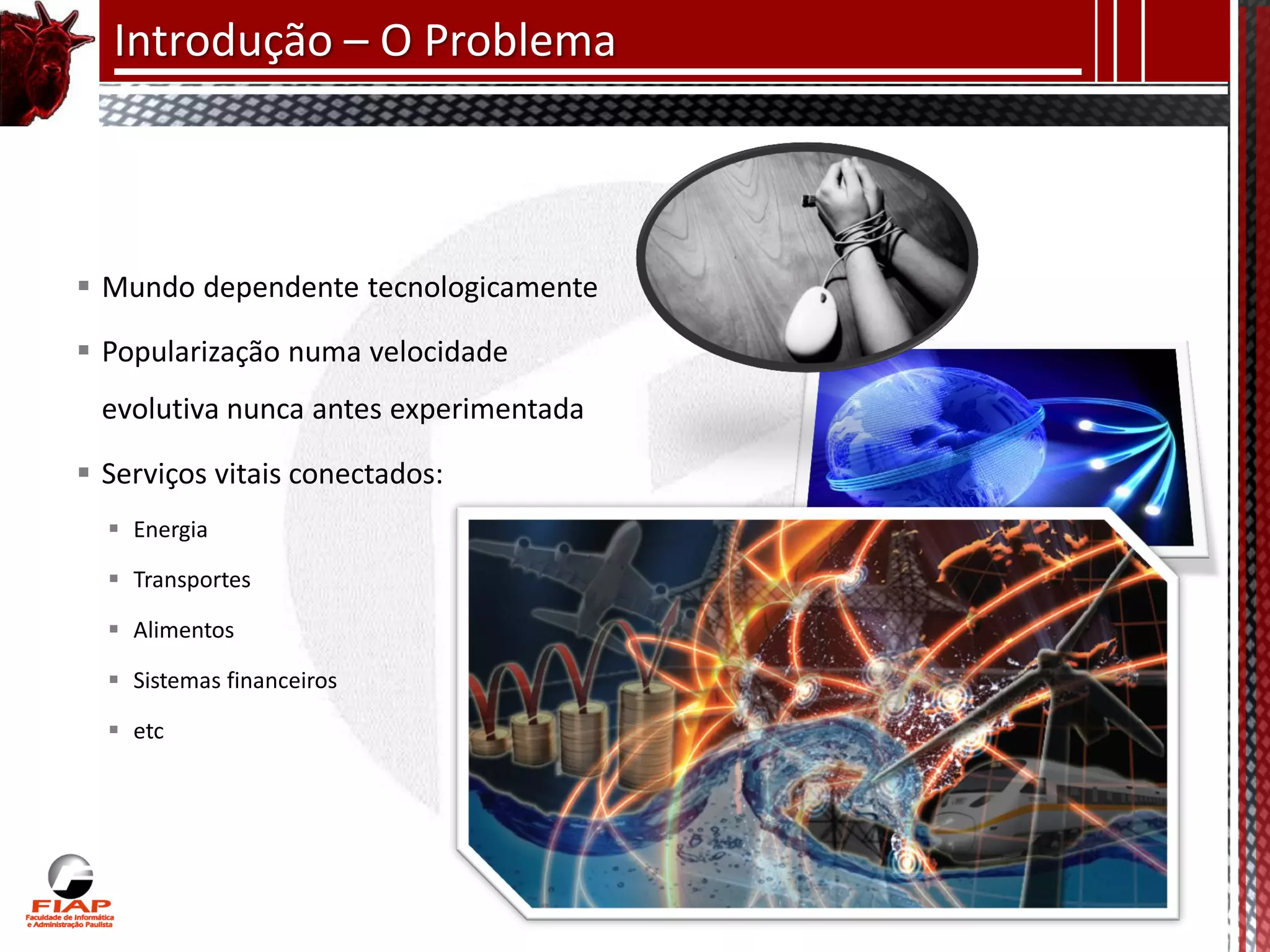 Introdução – O Problema



 Mundo dependente tecnologicamente

 Popularização numa velocidade
  evolutiva nunca antes experimentada

 Serviços vitais conectados:
   Energia

   Transportes

   Alimentos

   Sistemas financeiros

   etc
 