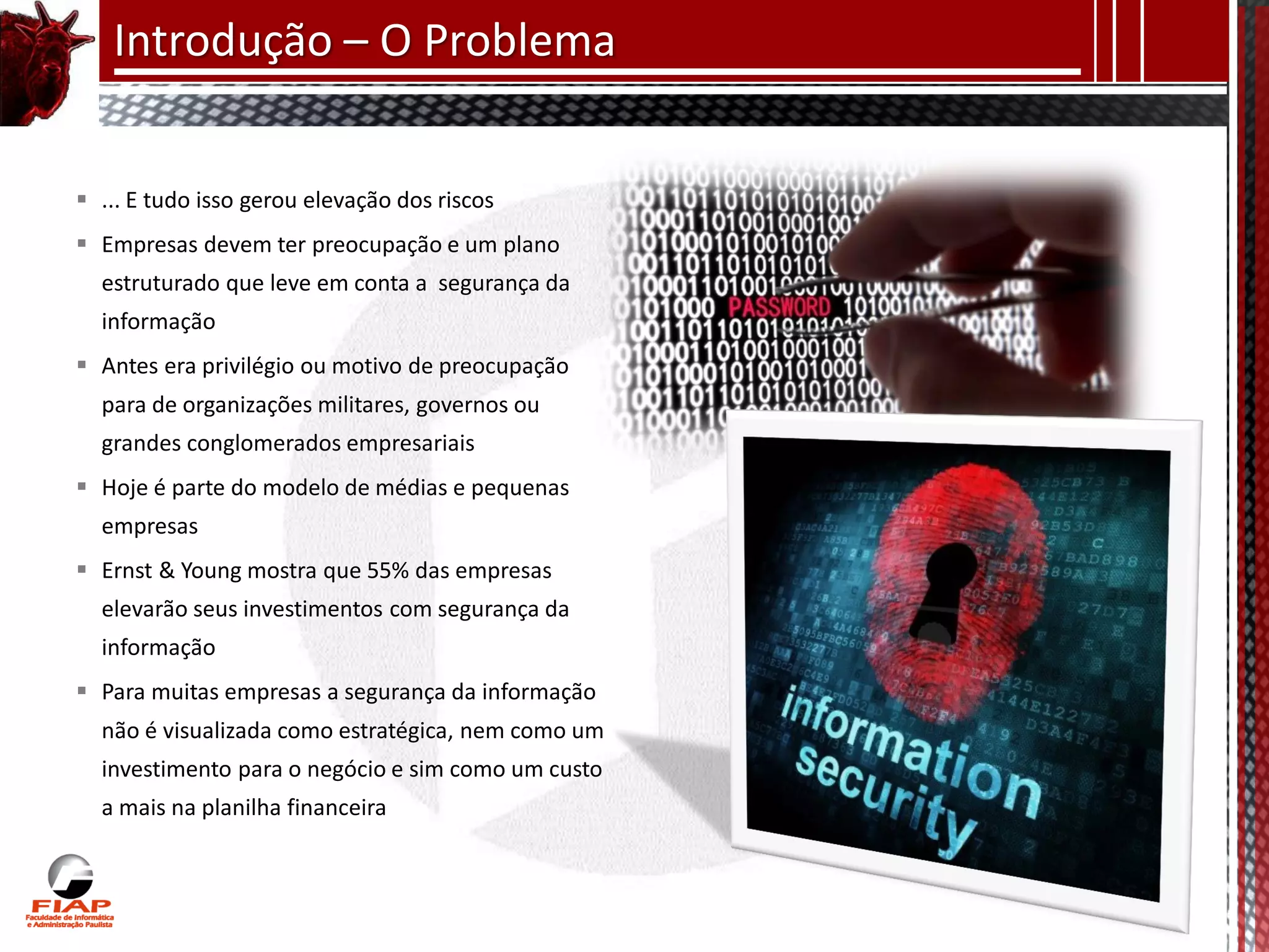 Introdução – O Problema


 ... E tudo isso gerou elevação dos riscos
 Empresas devem ter preocupação e um plano
  estruturado que leve em conta a segurança da
  informação
 Antes era privilégio ou motivo de preocupação
  para de organizações militares, governos ou
  grandes conglomerados empresariais
 Hoje é parte do modelo de médias e pequenas
  empresas
 Ernst & Young mostra que 55% das empresas
  elevarão seus investimentos com segurança da
  informação
 Para muitas empresas a segurança da informação
  não é visualizada como estratégica, nem como um
  investimento para o negócio e sim como um custo
  a mais na planilha financeira
 