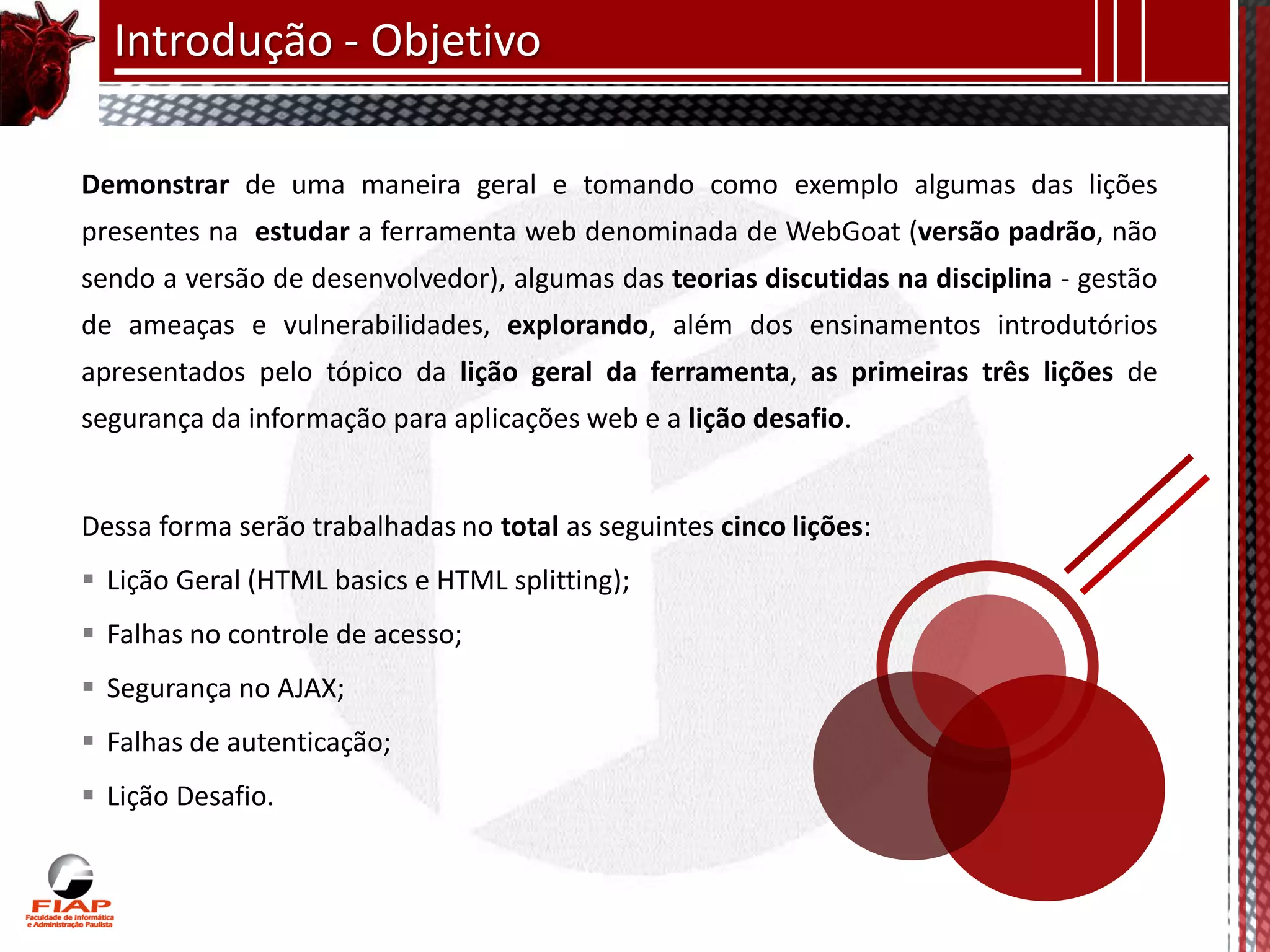 Introdução - Objetivo

Demonstrar de uma maneira geral e tomando como exemplo algumas das lições
presentes na estudar a ferramenta web denominada de WebGoat (versão padrão, não
sendo a versão de desenvolvedor), algumas das teorias discutidas na disciplina - gestão
de ameaças e vulnerabilidades, explorando, além dos ensinamentos introdutórios
apresentados pelo tópico da lição geral da ferramenta, as primeiras três lições de
segurança da informação para aplicações web e a lição desafio.


Dessa forma serão trabalhadas no total as seguintes cinco lições:
 Lição Geral (HTML basics e HTML splitting);
 Falhas no controle de acesso;
 Segurança no AJAX;
 Falhas de autenticação;
 Lição Desafio.
 