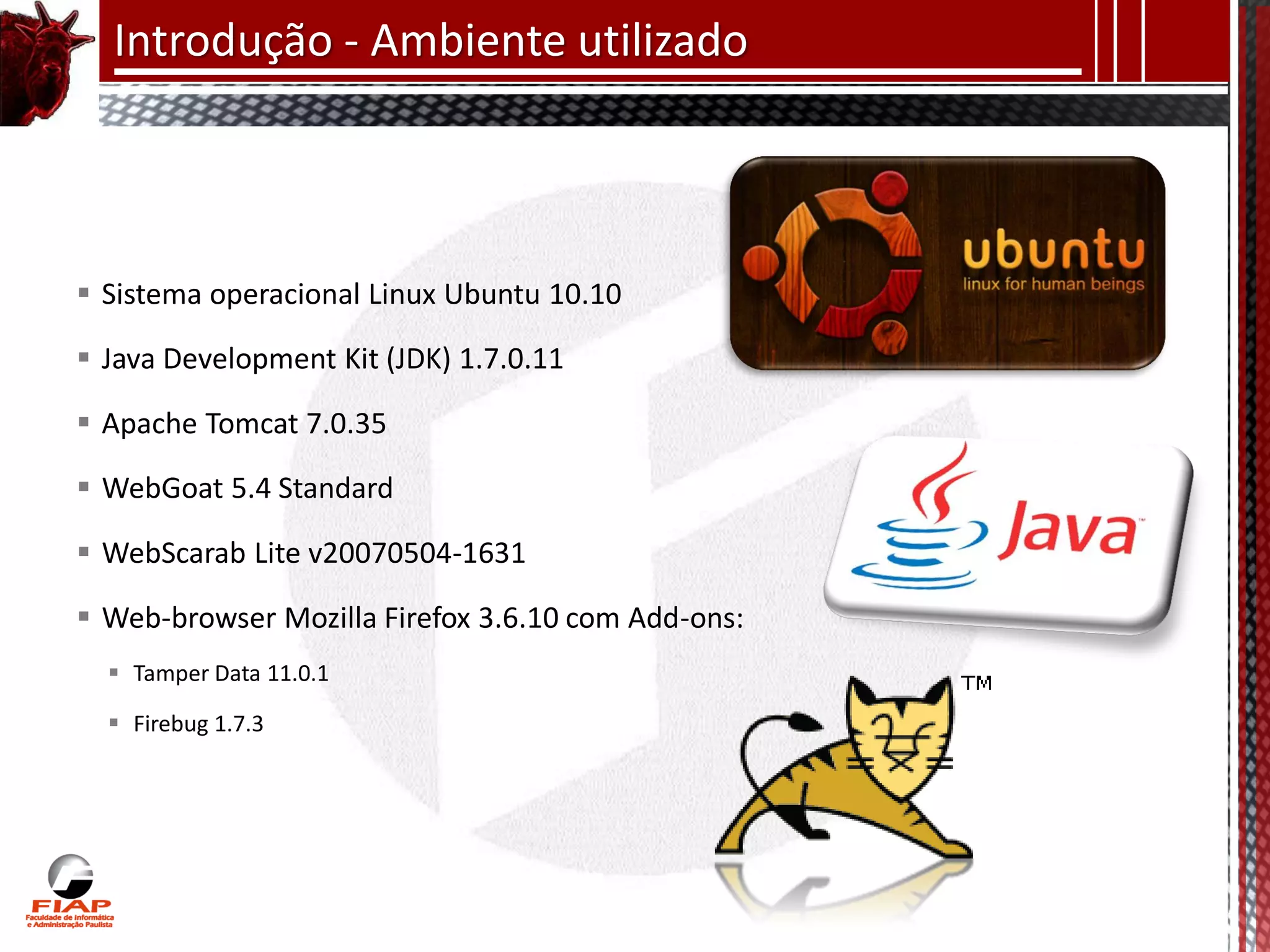 Introdução - Ambiente utilizado




 Sistema operacional Linux Ubuntu 10.10

 Java Development Kit (JDK) 1.7.0.11

 Apache Tomcat 7.0.35

 WebGoat 5.4 Standard

 WebScarab Lite v20070504-1631

 Web-browser Mozilla Firefox 3.6.10 com Add-ons:
   Tamper Data 11.0.1

   Firebug 1.7.3
 