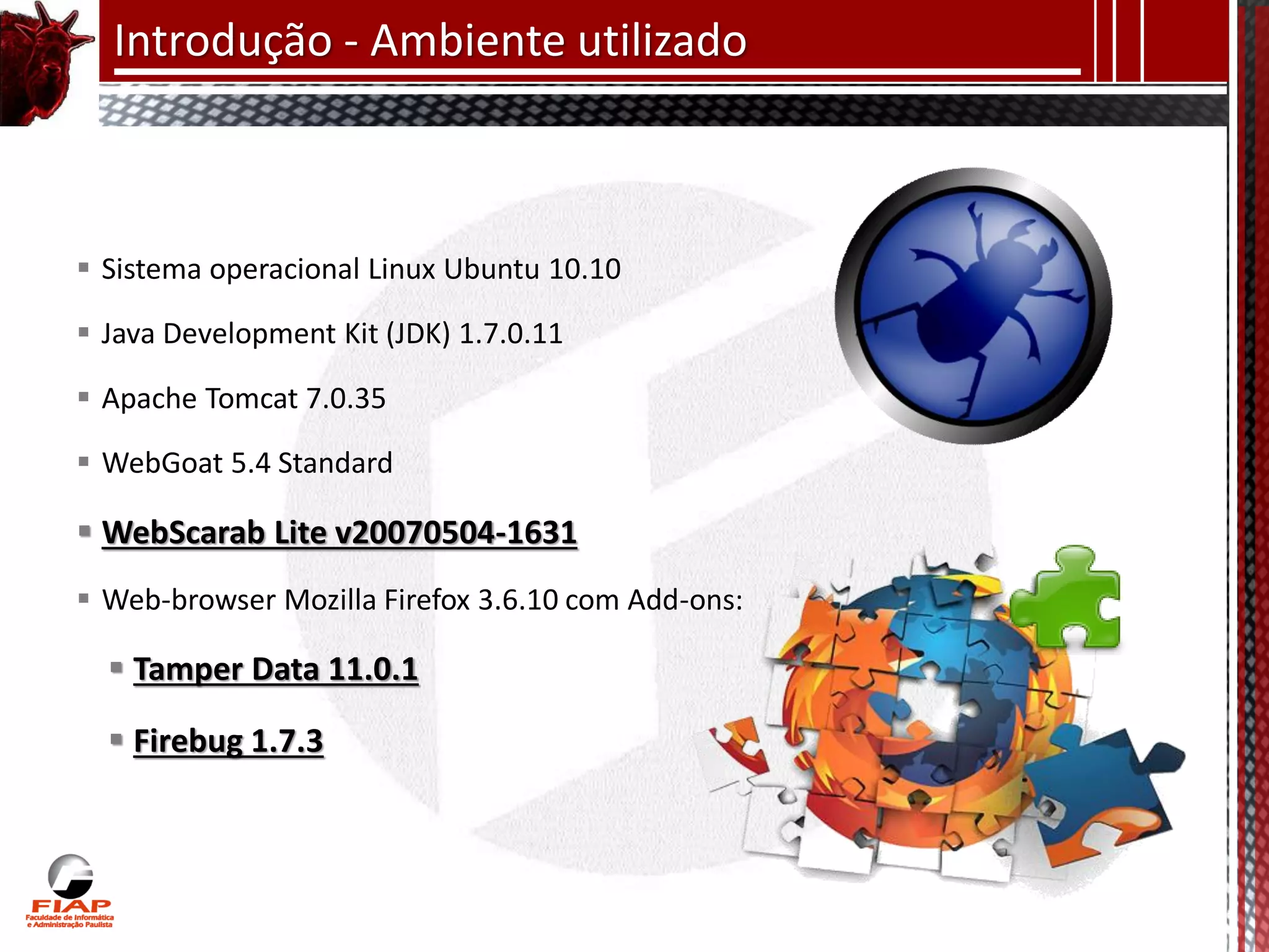 Introdução - Ambiente utilizado



 Sistema operacional Linux Ubuntu 10.10

 Java Development Kit (JDK) 1.7.0.11

 Apache Tomcat 7.0.35

 WebGoat 5.4 Standard

 WebScarab Lite v20070504-1631
 Web-browser Mozilla Firefox 3.6.10 com Add-ons:

   Tamper Data 11.0.1

   Firebug 1.7.3
 