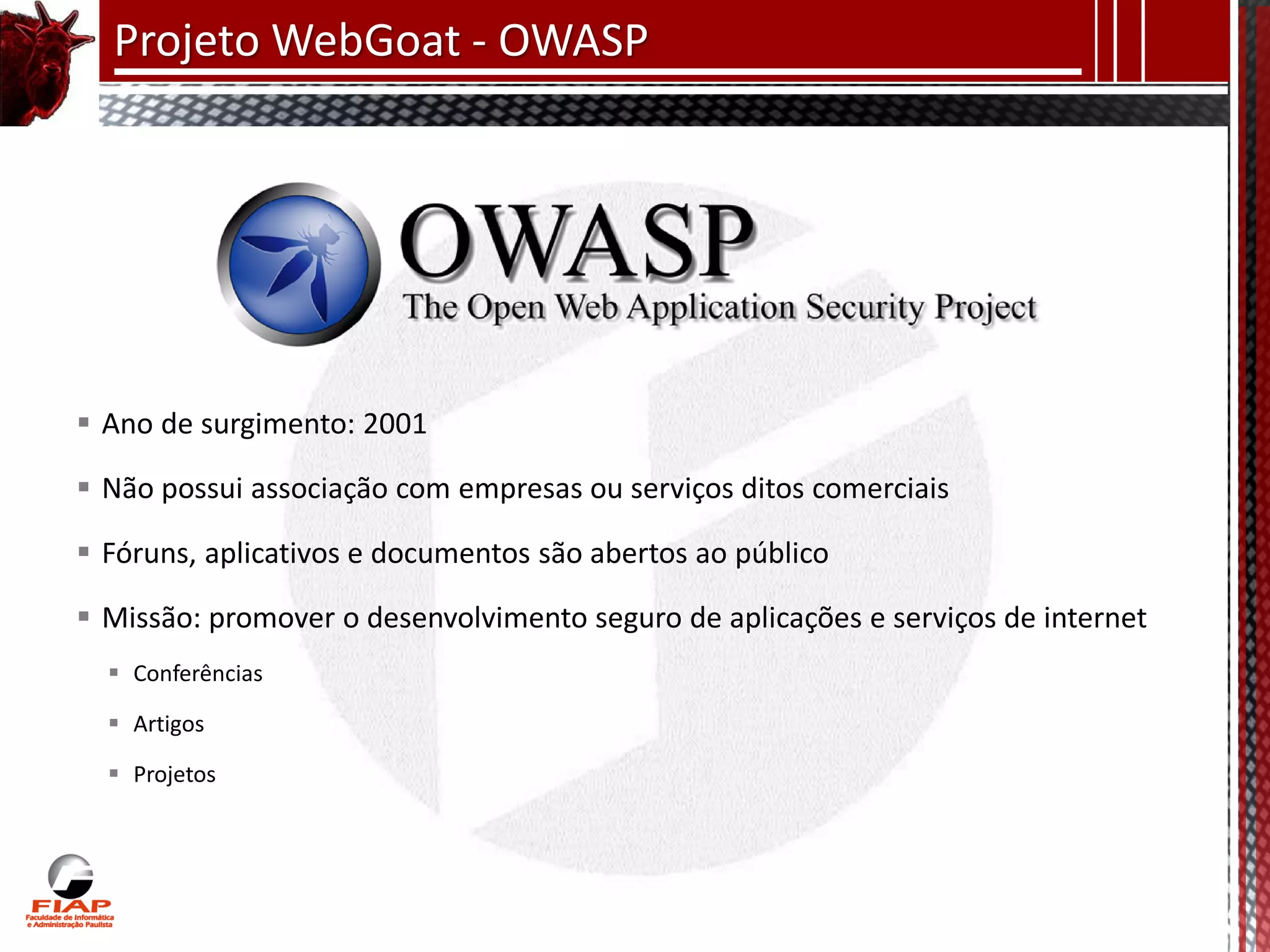 Projeto WebGoat - OWASP




 Ano de surgimento: 2001

 Não possui associação com empresas ou serviços ditos comerciais

 Fóruns, aplicativos e documentos são abertos ao público

 Missão: promover o desenvolvimento seguro de aplicações e serviços de internet
   Conferências

   Artigos

   Projetos
 
