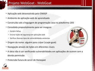 Projeto WebGoat - WebGoat

 Aplicação web desenvolvida pela OWASP
 Ambiente de aplicação web de aprendizado
 Construída sob a linguagem de programação Java na plataforma J2EE
 Concebida propositalmente para ser insegura
   Contém falhas
   Ensinar lições de segurança em aplicações web
   Verificar diversos tipos de vulnerabilidades existentes

 Origem do nome: alguém para culpar (scape-goat)
 Navegação através de lições em diferentes níveis
 A ideia não é sair verificando vulnerabilidades em aplicações de outrem sem a
 devida permissão
 Pretensão futura de servir de Honeypot
 