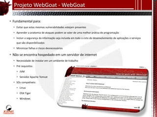 Projeto WebGoat - WebGoat

 Fundamental para:
   Evitar que estas mesmas vulnerabilidades estejam presentes
   Aprender a anatomia de ataques podem se valer de uma melhor prática de programação
   Incluir a segurança da informação seja incluída em todo o ciclo de desenvolvimento de aplicações e serviços
    que são disponibilizados
   Minimizar falhas e riscos desnecessários

 Não se encontra hospedado em um servidor de internet
   Necessidade de instalar em um ambiente de trabalho
   Pré requisitos:
     JVM
     Servidor Apache Tomcat
   SOs compatíveis:
     Linux
     OSX Tiger
     Windows
 