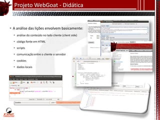 Projeto WebGoat - Didática


 A análise das lições envolvem basicamente:
   análise do conteúdo no lado cliente (client side)

   código fonte em HTML

   scripts

   comunicação entre o cliente o servidor

   cookies

   dados locais
 