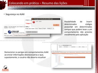 Colocando em prática – Resumo das lições


 Segurança no AJAX

                                                 Possibilidade     de     inserir
                                                 determinados            códigos
                                                 javascript em determinados
                                                 campos que podem levar a um
                                                 comportamento não previsto
                                                 inicialmente pela aplicação




Demonstrar os perigos em comportamentos AJAX
ao enviar informações desnecessárias e que,
supostamente, o usuário não deveria visualizar
 