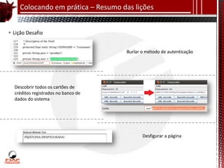 Colocando em prática – Resumo das lições


 Lição Desafio


                                     Burlar o método de autenticação




  Descobrir todos os cartões de
  créditos registrados no banco de
  dados do sistema




                                            Desfigurar a página
 