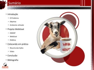 Sumário

 Introdução
   O Problema
   Objetivo
   Ambiente utilizado

 Projeto WebGoat
   OWASP
   WebGoat
   Didática

 Colocando em prática
   Resumo das lições
   Vídeo

 Conclusão
 Bibliografia
 
