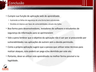 Conclusão


 Cumpre sua função de aplicação web de aprendizado
   Ilustrando as falhas de segurança de uma forma bem estruturada

   Dividida em tópicos por tipos de vulnerabilidades, através das lições

 Boa forma para desenvolvedores, testadores de software e estudantes de
 segurança da informação para se aprimorarem

 Vale a pena lembrar que o objetivo da aplicação não é sair por ai procurando por
 vulnerabilidades nas aplicações de outrem sem a devida permissão.

 Como a própria aplicação sugere que a pessoa que utilizar estas técnicas para
 realizar ataques, esta poderá ser pega e/ou demitida por este ato.

 Portanto, deve-se utilizar este aprendizado na melhor forma possível e na
 legalidade.
 