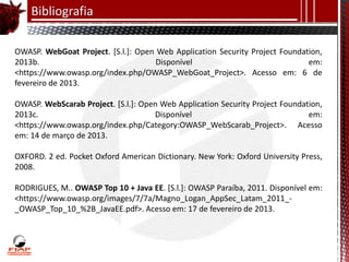 Bibliografia

OWASP. WebGoat Project. [S.l.]: Open Web Application Security Project Foundation,
2013b.                               Disponível                              em:
<https://www.owasp.org/index.php/OWASP_WebGoat_Project>. Acesso em: 6 de
fevereiro de 2013.

OWASP. WebScarab Project. [S.l.]: Open Web Application Security Project Foundation,
2013c.                               Disponível                                em:
<https://www.owasp.org/index.php/Category:OWASP_WebScarab_Project>. Acesso
em: 14 de março de 2013.

OXFORD. 2 ed. Pocket Oxford American Dictionary. New York: Oxford University Press,
2008.

RODRIGUES, M.. OWASP Top 10 + Java EE. [S.l.]: OWASP Paraíba, 2011. Disponível em:
<https://www.owasp.org/images/7/7a/Magno_Logan_AppSec_Latam_2011_-
_OWASP_Top_10_%2B_JavaEE.pdf>. Acesso em: 17 de fevereiro de 2013.
 