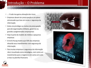 Introdução – O Problema


 ... E tudo isso gerou elevação dos riscos
 Empresas devem ter preocupação e um plano
  estruturado que leve em conta a segurança da
  informação
 Antes era privilégio ou motivo de preocupação
  para de organizações militares, governos ou
  grandes conglomerados empresariais
 Hoje é parte do modelo de médias e pequenas
  empresas
 Ernst & Young mostra que 55% das empresas
  elevarão seus investimentos com segurança da
  informação
 Para muitas empresas a segurança da informação
  não é visualizada como estratégica, nem como um
  investimento para o negócio e sim como um custo
  a mais na planilha financeira
 