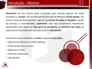 Introdução - Objetivo

Demonstrar de uma maneira geral e tomando como exemplo algumas das lições
presentes na estudar a ferramenta web denominada de WebGoat (versão padrão, não
sendo a versão de desenvolvedor), algumas das teorias discutidas na disciplina - gestão
de ameaças e vulnerabilidades, explorando, além dos ensinamentos introdutórios
apresentados pelo tópico da lição geral da ferramenta, as primeiras três lições de
segurança da informação para aplicações web e a lição desafio.


Dessa forma serão trabalhadas no total as seguintes cinco lições:
 Lição Geral (HTML basics e HTML splitting);
 Falhas no controle de acesso;
 Segurança no AJAX;
 Falhas de autenticação;
 Lição Desafio.
 