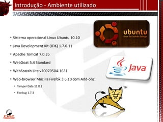 Introdução - Ambiente utilizado




 Sistema operacional Linux Ubuntu 10.10

 Java Development Kit (JDK) 1.7.0.11

 Apache Tomcat 7.0.35

 WebGoat 5.4 Standard

 WebScarab Lite v20070504-1631

 Web-browser Mozilla Firefox 3.6.10 com Add-ons:
   Tamper Data 11.0.1

   Firebug 1.7.3
 