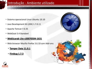 Introdução - Ambiente utilizado



 Sistema operacional Linux Ubuntu 10.10

 Java Development Kit (JDK) 1.7.0.11

 Apache Tomcat 7.0.35

 WebGoat 5.4 Standard

 WebScarab Lite v20070504-1631
 Web-browser Mozilla Firefox 3.6.10 com Add-ons:

   Tamper Data 11.0.1

   Firebug 1.7.3
 