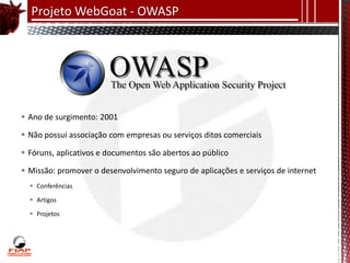 Projeto WebGoat - OWASP




 Ano de surgimento: 2001

 Não possui associação com empresas ou serviços ditos comerciais

 Fóruns, aplicativos e documentos são abertos ao público

 Missão: promover o desenvolvimento seguro de aplicações e serviços de internet
   Conferências

   Artigos

   Projetos
 