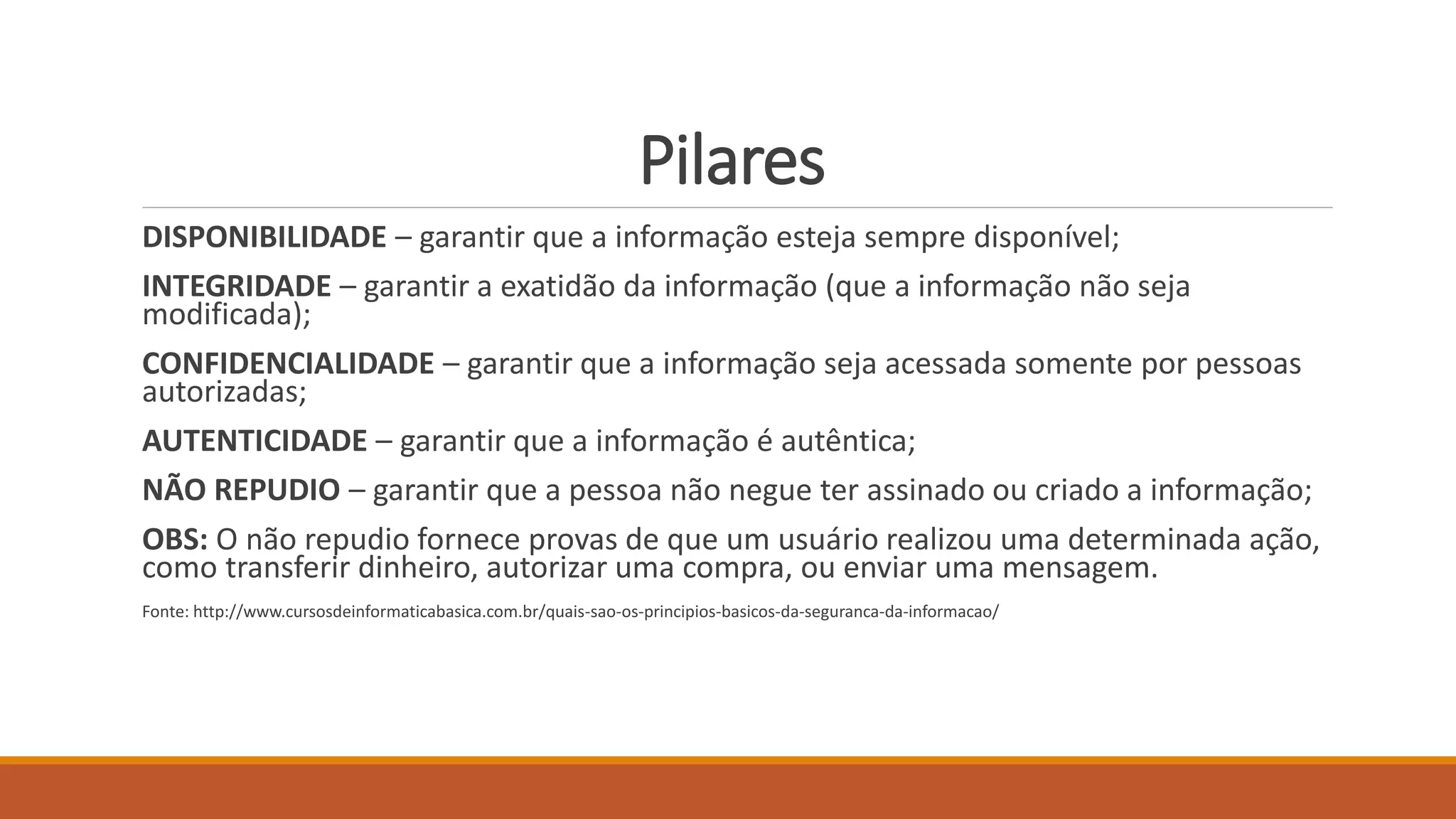 Pilares
DISPONIBILIDADE – garantir que a informação esteja sempre disponível;
INTEGRIDADE – garantir a exatidão da informação (que a informação não seja
modificada);
CONFIDENCIALIDADE – garantir que a informação seja acessada somente por pessoas
autorizadas;
AUTENTICIDADE – garantir que a informação é autêntica;
NÃO REPUDIO – garantir que a pessoa não negue ter assinado ou criado a informação;
OBS: O não repudio fornece provas de que um usuário realizou uma determinada ação,
como transferir dinheiro, autorizar uma compra, ou enviar uma mensagem.
Fonte: http://www.cursosdeinformaticabasica.com.br/quais-sao-os-principios-basicos-da-seguranca-da-informacao/
 