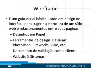 Wireframe
• É um guia visual básico usado em design de
interface para sugerir a estrutura de um sítio
web e relacionamentos entre suas páginas:
–Desenhos em Papel
–Ferramentas de design: Balsamic,
Photoshop, Fireworks, Visio, etc.
–Documento de validação com o cliente
–Website X Sistemas
Renato Borges, MBA, PMP, Cobit, CPRE-FL
 