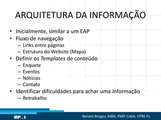 ARQUITETURA DA INFORMAÇÃO
• Inicialmente, similar a um EAP
• Fluxo de navegação
– Links entre páginas
– Estrutura do Website (Mapa)
• Definir os Templates de conteúdo
– Enquete
– Eventos
– Nótícias
– Contato
• Identificar dificuldades para achar uma informação
– Retrabalho
Renato Borges, MBA, PMP, Cobit, CPRE-FL
 