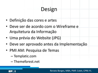 Design
• Definição das cores e artes
• Deve ser de acordo com o Wireframe e
Arquitetura da Informação
• Uma prévia do Website (JPG)
• Deve ser aprovado antes da Implementação
• PMI AM: Pesquisa de Temas
– Templatic.com
– Themeforest.net
Renato Borges, MBA, PMP, Cobit, CPRE-FL
 