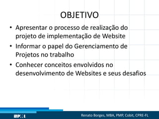 OBJETIVO
• Apresentar o processo de realização do
projeto de implementação de Website
• Informar o papel do Gerenciamento de
Projetos no trabalho
• Conhecer conceitos envolvidos no
desenvolvimento de Websites e seus desafios
Renato Borges, MBA, PMP, Cobit, CPRE-FL
 