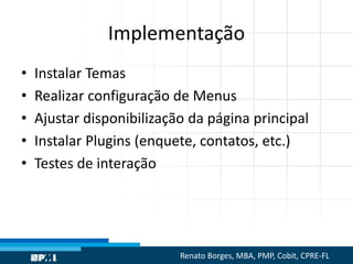 Implementação
• Instalar Temas
• Realizar configuração de Menus
• Ajustar disponibilização da página principal
• Instalar Plugins (enquete, contatos, etc.)
• Testes de interação
Renato Borges, MBA, PMP, Cobit, CPRE-FL
 