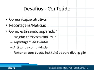 Desafios - Conteúdo
• Comunicação atrativa
• Reportagens/Notícias
• Como está sendo superado?
– Projeto: Entrevista com PMP
– Reportagem de Eventos
– Artigos da comunidade
– Parcerias com outras instituições para divulgação
Renato Borges, MBA, PMP, Cobit, CPRE-FL
 