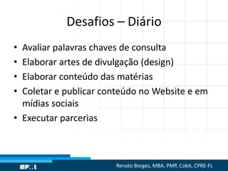 Desafios – Diário
• Avaliar palavras chaves de consulta
• Elaborar artes de divulgação (design)
• Elaborar conteúdo das matérias
• Coletar e publicar conteúdo no Website e em
mídias sociais
• Executar parcerias
Renato Borges, MBA, PMP, Cobit, CPRE-FL
 