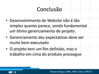 Conclusão
• Desenvolvimento de Website não é tão
simples quanto parece, sendo fundamental
um ótimo gerenciamento de projeto.
• Gerenciamento das expectativas deve ser
muito bem executado
• O projeto tem um fim definido, mas o
trabalho em cima do produto prossegue
Renato Borges, MBA, PMP, Cobit, CPRE-FL
 