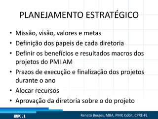 PLANEJAMENTO ESTRATÉGICO
• Missão, visão, valores e metas
• Definição dos papeis de cada diretoria
• Definir os benefícios e resultados macros dos
projetos do PMI AM
• Prazos de execução e finalização dos projetos
durante o ano
• Alocar recursos
• Aprovação da diretoria sobre o do projeto
Renato Borges, MBA, PMP, Cobit, CPRE-FL
 