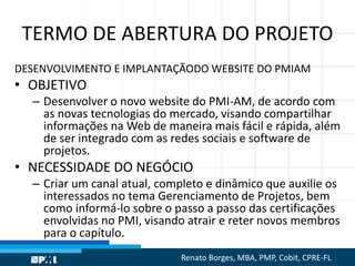TERMO DE ABERTURA DO PROJETO
DESENVOLVIMENTO E IMPLANTAÇÃODO WEBSITE DO PMIAM
• OBJETIVO
– Desenvolver o novo website do PMI-AM, de acordo com
as novas tecnologias do mercado, visando compartilhar
informações na Web de maneira mais fácil e rápida, além
de ser integrado com as redes sociais e software de
projetos.
• NECESSIDADE DO NEGÓCIO
– Criar um canal atual, completo e dinâmico que auxilie os
interessados no tema Gerenciamento de Projetos, bem
como informá-lo sobre o passo a passo das certificações
envolvidas no PMI, visando atrair e reter novos membros
para o capítulo.
Renato Borges, MBA, PMP, Cobit, CPRE-FL
 