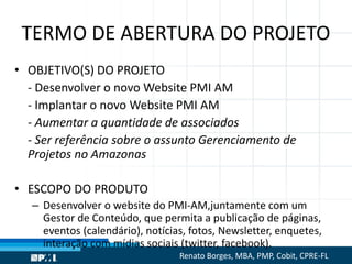 TERMO DE ABERTURA DO PROJETO
• OBJETIVO(S) DO PROJETO
- Desenvolver o novo Website PMI AM
- Implantar o novo Website PMI AM
- Aumentar a quantidade de associados
- Ser referência sobre o assunto Gerenciamento de
Projetos no Amazonas
• ESCOPO DO PRODUTO
– Desenvolver o website do PMI-AM,juntamente com um
Gestor de Conteúdo, que permita a publicação de páginas,
eventos (calendário), notícias, fotos, Newsletter, enquetes,
interação com mídias sociais (twitter, facebook).
Renato Borges, MBA, PMP, Cobit, CPRE-FL
 