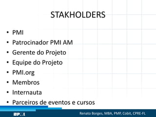 STAKHOLDERS
• PMI
• Patrocinador PMI AM
• Gerente do Projeto
• Equipe do Projeto
• PMI.org
• Membros
• Internauta
• Parceiros de eventos e cursos
Renato Borges, MBA, PMP, Cobit, CPRE-FL
 