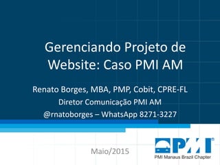 Gerenciando Projeto de
Website: Caso PMI AM
Renato Borges, MBA, PMP, Cobit, CPRE-FL
Diretor Comunicação PMI AM
@rnatoborges – WhatsApp 8271-3227
Maio/2015
 