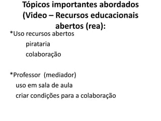 Tópicos importantes abordados
    (Video – Recursos educacionais
             abertos (rea):
*Uso recursos abertos
     pirataria
     colaboração

*Professor (mediador)
  uso em sala de aula
  criar condições para a colaboração
 