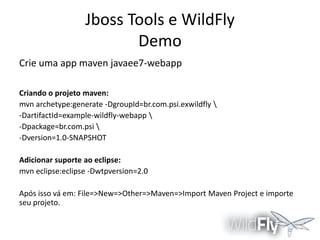 Jboss Tools e WildFly
Demo
Crie uma app maven javaee7-webapp
Criando o projeto maven:
mvn archetype:generate -DgroupId=br.com.psi.exwildfly 
-DartifactId=example-wildfly-webapp 
-Dpackage=br.com.psi 
-Dversion=1.0-SNAPSHOT
Adicionar suporte ao eclipse:
mvn eclipse:eclipse -Dwtpversion=2.0
Após isso vá em: File=>New=>Other=>Maven=>Import Maven Project e importe
seu projeto.

 