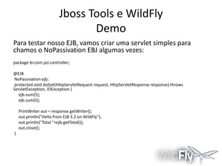 Jboss Tools e WildFly
Demo
Para testar nosso EJB, vamos criar uma servlet simples para
chamos o NoPassivation EBJ algumas vezes:
package br.com.psi.controller;
@EJB
NoPassivation ejb;
protected void doGet(HttpServletRequest request, HttpServletResponse response) throws
ServletException, IOException {
ejb.sum(5);
ejb.sum(5);
PrintWriter out = response.getWriter();
out.println("Hello from EJB 3.2 on WildFly");
out.println("Total "+ejb.getTotal());
out.close();
}

 