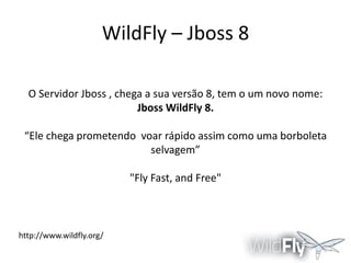 WildFly – Jboss 8
O Servidor Jboss , chega a sua versão 8, tem o um novo nome:
Jboss WildFly 8.

“Ele chega prometendo voar rápido assim como uma borboleta
selvagem”
"Fly Fast, and Free"

http://www.wildfly.org/

 