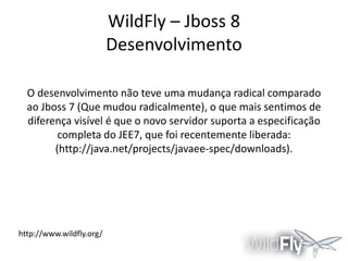 WildFly – Jboss 8
Desenvolvimento
O desenvolvimento não teve uma mudança radical comparado
ao Jboss 7 (Que mudou radicalmente), o que mais sentimos de
diferença visível é que o novo servidor suporta a especificação
completa do JEE7, que foi recentemente liberada:
(http://java.net/projects/javaee-spec/downloads).

http://www.wildfly.org/

 
